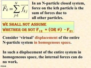 1
N
k k j
j
F f
=
=∑
ur uuur In an N-particle closed system,
force on the kth particle is the
sum of forces due to
all other particles.
WE SHALL NOT ASSUME
WHETHER OR NOT F12 = (OR ≠) - F21
Consider ‘virtual’ displacement of the entire
N-particle system in homogenous space.
In such a displacement of the entire system in
homogeneous space, the internal forces can do
no work.
PCD-08
 