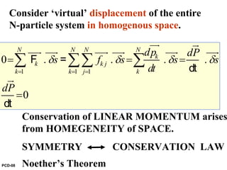 1 1 1
0 . . . .
0
N N N N
k
k k j
k k j k
dp dP
s f s s s
dt
dP
δ δ δ δ
= = =
= = =
=
∑ ∑∑ ∑
uur ur
uuur uuur uuur uuur uuur uuur
ur
F =
dt
dt
Consider ‘virtual’ displacement of the entire
N-particle system in homogenous space.
Conservation of LINEAR MOMENTUM arises
from HOMEGENEITY of SPACE.
SYMMETRY CONSERVATION LAW
Noether’s TheoremPCD-08
 