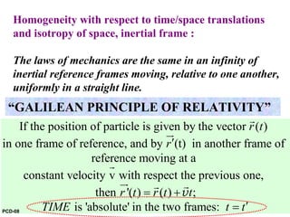Homogeneity with respect to time/space translations
and isotropy of space, inertial frame :
The laws of mechanics are the same in an infinity of
inertial reference frames moving, relative to one another,
uniformly in a straight line.
If the position of particle is given by the vector ( )
in one frame of reference, and by (t) in another frame of
reference moving at a
constant velocity v with respect the previous one,
then
r t
r
r
′
r
ur
r
'( ) ( ) ;
is 'absolute' in the two frames:
t r t t
TIME t t
= +
′=
ur rr
v
“GALILEAN PRINCIPLE OF RELATIVITY”
PCD-08
 