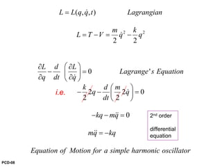 2 2
( , , )
2 2
0 '
2 2 0
2 2
0
L L q q t Lagrangian
m k
L T V q q
L d L
Lagrange s Equation
q dt q
k d m
q q
dt
kq mq
mq kq
Equation of Motion for a simple harmonic
=
= − = −
⎛ ⎞∂ ∂
− =⎜ ⎟
∂ ∂⎝ ⎠
⎛ ⎞
− − =⎜ ⎟
⎝ ⎠
− − =
= −
&
&
&
&
&&
&&
oscillator
2nd order
differential
equation
i.e.
PCD-08
 