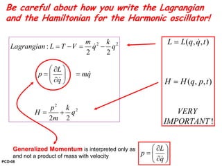 2 2
2
2
:
2 2
2 2
m k
Lagrangian L T V q q
L
p mq
q
p k
H q
m
= − = −
⎛ ⎞∂
= =⎜ ⎟
∂⎝ ⎠
= +
&
&
&
( , , )
( , , )
!
L L q q t
H H q p t
VERY
IMPORTANT
=
=
&
Generalized Momentum is interpreted only as
and not a product of mass with velocity
L
p
q
⎛ ⎞∂
= ⎜ ⎟
∂⎝ ⎠&
Be careful about how you write the Lagrangian
and the Hamiltonian for the Harmonic oscillator!
PCD-08
 