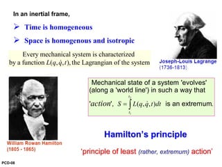 In an inertial frame,
Time is homogeneous
Space is homogenous and isotropic
Every mechanical system is characterized
by a function ( , , ),the Lagrangian of the systemL q q t&
2
1
( , , ) .
t
t
S L q q t dtaction = ∫ &
Mechanical state of a system 'evolves'
(along a 'world line') in such a way that
' ', is an extremum
HamiltonHamilton’’s principles principle
‘‘principle of leastprinciple of least (rather,(rather, extremumextremum)) actionaction’’
PCD-08
 