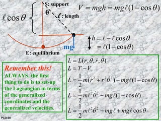 l : length
E: equilibrium
S: support
θ
mg
cosθl
cos
(1 cos )
h θ
θ
= −
= −
l l
l
2 2 2
2 2
2 2
( , , , )
1
( ) (1 cos )
2
1
(1 cos )
2
1
cos
2
L L r r
L T V
L m r r mg
L m mg
L m mg mg
θ θ
θ θ
θ θ
θ θ
=
= −
= + − −
= − −
= − +
&&
&& l
&l l
&l l l
(1 cos )V mgh mg θ= = −l
Remember this!
ALWAYS, the first
thing to do is to set-up
the Lagrangian in terms
of the generalized
coordinates and the
generalized velocities.
PCD-08
 