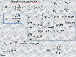 - -i i i
i
Hamiltonian Approach
L
H q L q p L
q
⎡ ⎤∂
⎡ ⎤= =⎢ ⎥ ⎣ ⎦∂⎣ ⎦
∑ ∑& &
&
2 21
cos
2
(cos )
(cos )
(cos )
( sin )
H p m mg mg
H
mgl
mgl mgl
H
mgl
θθ θ θ
θ
θ
θ θ θ
θ θ
θ
θ
= − + −
⎡ ⎤∂ ∂ ∂
= − ⎢ ⎥∂ ∂ ∂⎣ ⎦
= − − ≈ +
∂
≈
∂
& &l l l
2
p mlθ θ= &
2
p mlθ θ= &&&
2 H
p ml mgl
g
l
θ θ θ
θ
θ θ
∂
= = − = −
∂
= −
&&&
&&
H
pθ
θ
∂
= −
∂
&
0
g
l
ω =
PCD-08
 