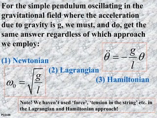g
l
θ θ= −&&
0
g
l
ω =
For the simple pendulum oscillating in the
gravitational field where the acceleration
due to gravity is g, we must, and do, get the
same answer regardless of which approach
we employ:
(1) Newtonian
(2) Lagrangian
(3) Hamiltonian
Note! We haven’t used ‘force’, ‘tension in the string’ etc. in
the Lagrangian and Hamiltonian approach!
PCD-08
 
