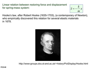 Linear relation between restoring force and displacement
for spring-mass system:
Hooke’s law, after Robert Hooke (1635-1703), (a contemporary of Newton),
who empirically discovered this relation for several elastic materials
in 1678.
k
x x
m
= −&&
http://www-groups.dcs.st-and.ac.uk/~history/PictDisplay/Hooke.html
PCD-08
 