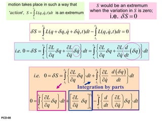 0
S
S
Sδ =
would be an extremum
when the variation in is zero;
i.e.
2
1
( , , )
t
t
S L q q t dtaction = ∫ &
motion takes place in such a way that
' ', is an extremum
2 2
1 1
( , , ) ( , , ) 0
t t
t t
S L q q q q t dt L q q t dtδ δ δ= + + − =∫ ∫& & &
( )
2 2
1 1
. . 0
t t
t t
L L L L d
i e S q q dt q q dt
q q q q dt
δ δ δ δ δ
⎧ ⎫ ⎧ ⎫∂ ∂ ∂ ∂
= = + = +⎨ ⎬ ⎨ ⎬
∂ ∂ ∂ ∂⎩ ⎭ ⎩ ⎭
∫ ∫&
& &
( )2 2
1 1
22 2
1 11
. . 0
0
t t
t t
tt t
t tt
d qL L
i e S q dt dt
q q dt
L L d L
q dt q q dt
q q dt q
δ
δ δ
δ δ δ
⎧ ⎫⎧ ⎫∂ ∂
= = +⎨ ⎬ ⎨ ⎬
∂ ∂⎩ ⎭ ⎩ ⎭
⎧ ⎫⎧ ⎫ ⎡ ⎤ ⎛ ⎞∂ ∂ ∂
= + −⎨ ⎬ ⎨ ⎬⎜ ⎟⎢ ⎥∂ ∂ ∂⎩ ⎭ ⎣ ⎦ ⎝ ⎠⎩ ⎭
∫ ∫
∫ ∫
&
& &
Integration by parts
PCD-08
 