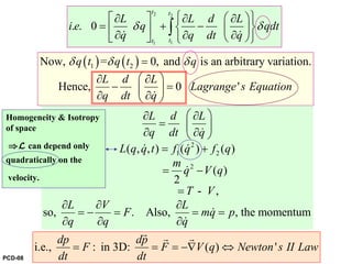 2 2
11
. . 0
t t
tt
L L d L
i e q qdt
q q dt q
δ δ
⎧ ⎫⎡ ⎤ ⎛ ⎞∂ ∂ ∂
= + −⎨ ⎬⎜ ⎟⎢ ⎥∂ ∂ ∂⎣ ⎦ ⎝ ⎠⎩ ⎭
∫& &
( ) ( )1 2Now, = 0, and is an arbitrary variation.
Hence, 0 '
q t q t q
L d L
Lagrange s Equation
q dt q
δ δ δ=
⎛ ⎞∂ ∂
− =⎜ ⎟
∂ ∂⎝ ⎠&
Lagrange’s equation of motion
2
1 2
2
( , , ) ( ) ( )
( )
2
- ,
so, . Also, , the momentum
L d L
q dt q
L q q t f q f q
m
q V q
T V
L V L
F mq p
q q q
⎛ ⎞∂ ∂
= ⎜ ⎟
∂ ∂⎝ ⎠
= +
= −
=
∂ ∂ ∂
= − = = =
∂ ∂ ∂
&
& &
&
&
&
i.e., : in 3D: ( ) '
dp dp
F F V q Newton s II Law
dt dt
= = = −∇ ⇔
r r r
Homogeneity & Isotropy
of space
⇒L can depend only
quadratically on the
velocity.
PCD-08
 