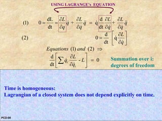 Law of conservation of energy arises from the homogeneity of time.
dL d
(1) 0 + q +
dt dt
d
(2) 0 q
dt
(1) (2)
d
- 0
dt
-
i
i
i
i
L L L L
q q q
q q q q
L
q
Equations and
L
q L
q
L
q L
q
∂ ∂ ∂ ∂
= = =
∂ ∂ ∂ ∂
⎡ ⎤∂
= ⎢ ⎥∂⎣ ⎦
⇒
⎡ ⎤∂
=⎢ ⎥
∂⎣ ⎦
⎡ ⎤∂
⎢ ⎥
∂⎣ ⎦
∑
∑
&& && &&
& & &
&
&
&
&
&
&
is a CONSTANT:
- -i i i
i
ENERGY
Hamiltonian
L
H q L q p L
q
⎡ ⎤∂
⎡ ⎤= =⎢ ⎥ ⎣ ⎦∂⎣ ⎦
∑ ∑& &
&
Summation over i:
degrees of freedom
USING LAGRANGE’s EQUATION
PCD-08
Time is homogeneous:
Lagrangian of a closed system does not depend explicitly on time.
 