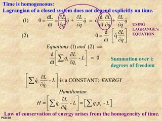 Time is homogeneous:
Lagrangian of a closed system does not depend explicitly on time.
Law of conservation of energy arises from the homogeneity of time.
dL d
(1) 0 + q +
dt dt
d
(2) 0 q
dt
(1) (2)
d
- 0
dt
-
i
i
i
i
L L L L
q q q
q q q q
L
q
Equations and
L
q L
q
L
q L
q
∂ ∂ ∂ ∂
= = =
∂ ∂ ∂ ∂
⎡ ⎤∂
= ⎢ ⎥∂⎣ ⎦
⇒
⎡ ⎤∂
=⎢ ⎥
∂⎣ ⎦
⎡ ⎤∂
⎢ ⎥
∂⎣ ⎦
∑
∑
&& && &&
& & &
&
&
&
&
&
&
is a CONSTANT:
- -i i i
i
ENERGY
Hamiltonian
L
H q L q p L
q
⎡ ⎤∂
⎡ ⎤= =⎢ ⎥ ⎣ ⎦∂⎣ ⎦
∑ ∑& &
&
USING
LAGRANGE’s
EQUATION
Summation over i:
degrees of freedom
PCD-08
 