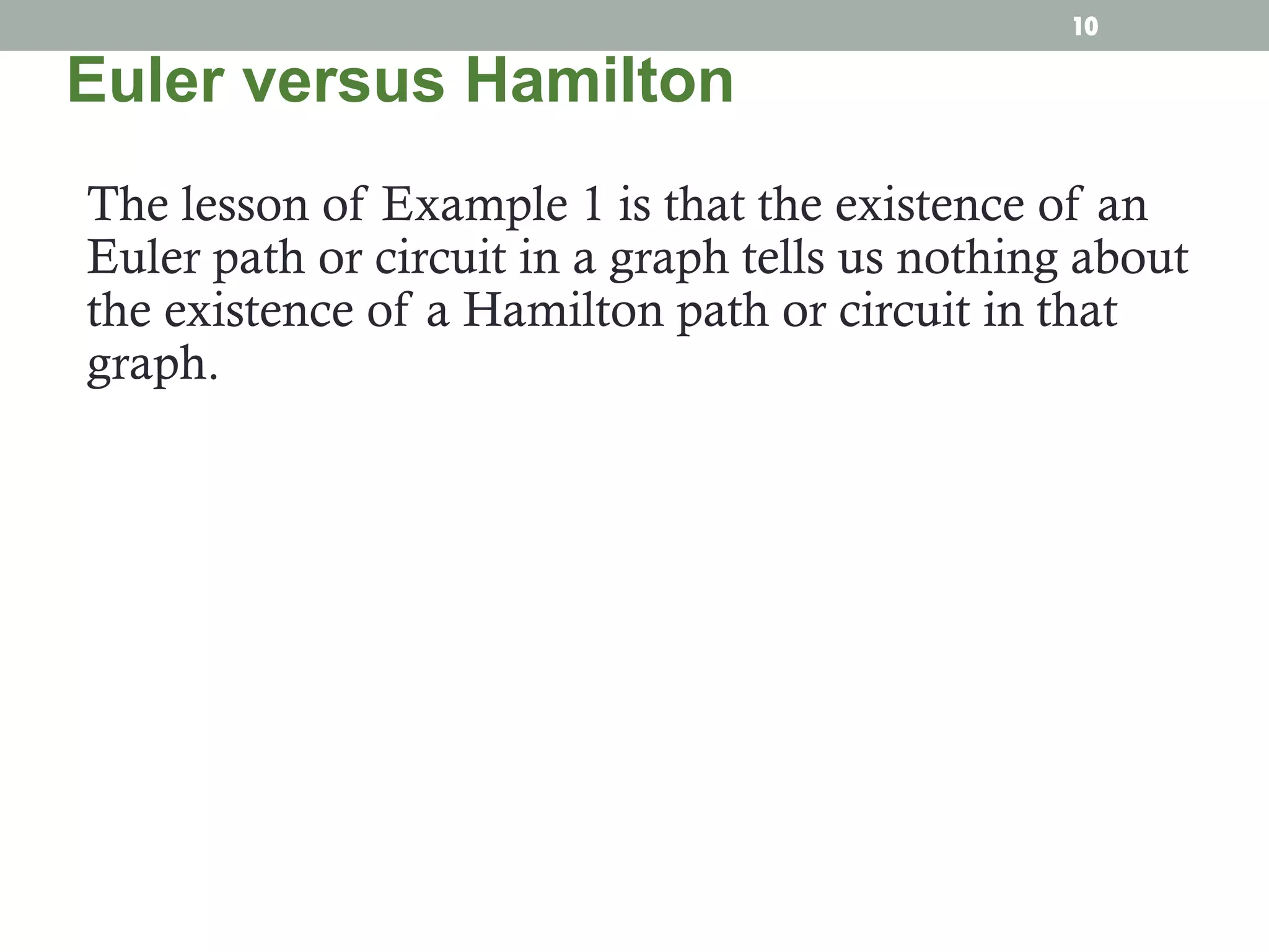 The lesson of Example 1 is that the existence of an
Euler path or circuit in a graph tells us nothing about
the existence of a Hamilton path or circuit in that
graph.
Euler versus Hamilton
10
 
