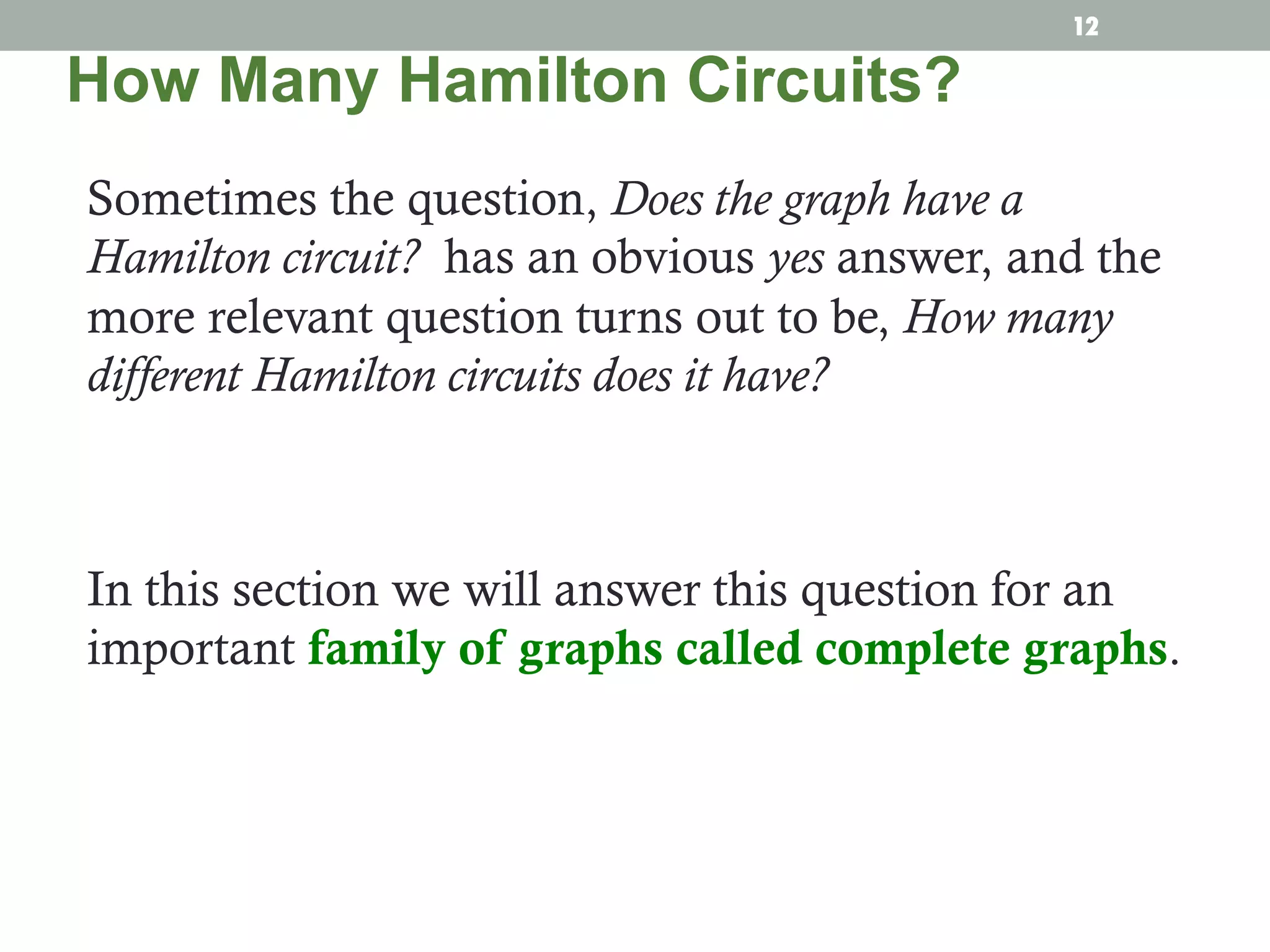 Sometimes the question, Does the graph have a
Hamilton circuit? has an obvious yes answer, and the
more relevant question turns out to be, How many
different Hamilton circuits does it have?
In this section we will answer this question for an
important family of graphs called complete graphs.
How Many Hamilton Circuits?
12
 