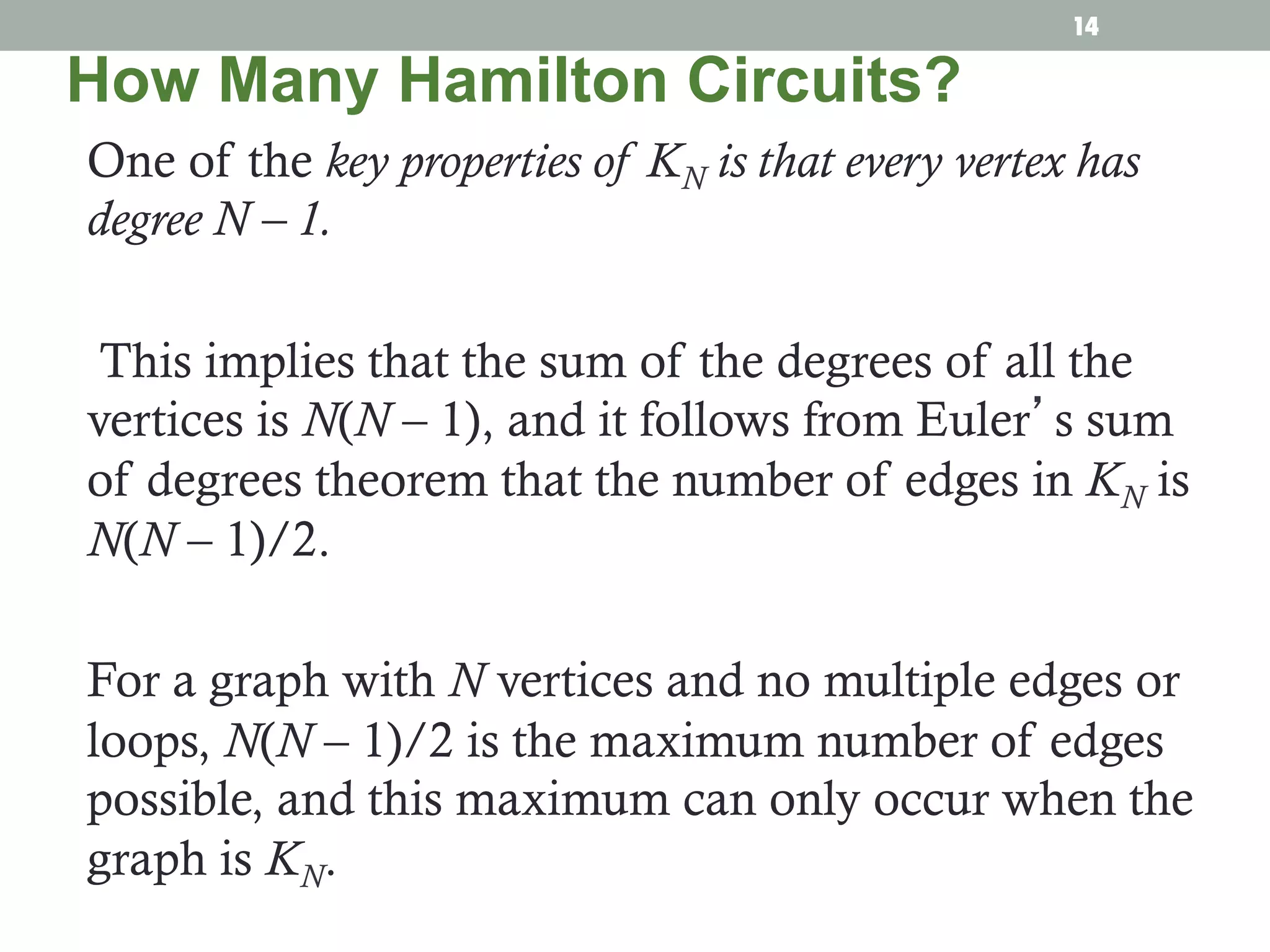 One of the key properties of KN is that every vertex has
degree N – 1.
This implies that the sum of the degrees of all the
vertices is N(N – 1), and it follows from Euler’s sum
of degrees theorem that the number of edges in KN is
N(N – 1)/2.
For a graph with N vertices and no multiple edges or
loops, N(N – 1)/2 is the maximum number of edges
possible, and this maximum can only occur when the
graph is KN.
How Many Hamilton Circuits?
14
 