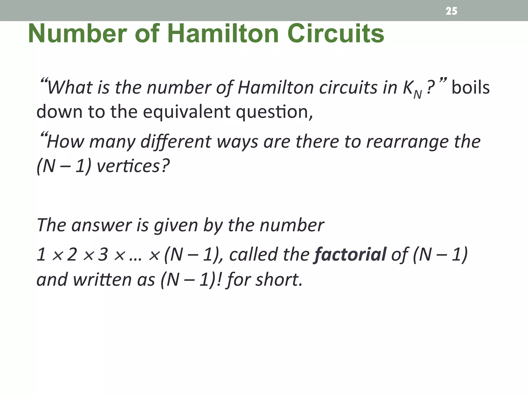 “What	
  is	
  the	
  number	
  of	
  Hamilton	
  circuits	
  in	
  KN	
  ?” boils	
  
down	
  to	
  the	
  equivalent	
  ques.on,	
  	
  
“How	
  many	
  diﬀerent	
  ways	
  are	
  there	
  to	
  rearrange	
  the	
  
(N	
  –	
  1)	
  verMces?	
  
	
  	
  
The	
  answer	
  is	
  given	
  by	
  the	
  number	
  
1	
  ×	
  2	
  ×	
  3	
  ×	
  …	
  ×	
  (N	
  –	
  1),	
  called	
  the	
  factorial	
  of	
  (N	
  –	
  1)	
  
and	
  wriRen	
  as	
  (N	
  –	
  1)!	
  for	
  short.	
  
Number of Hamilton Circuits
25
 