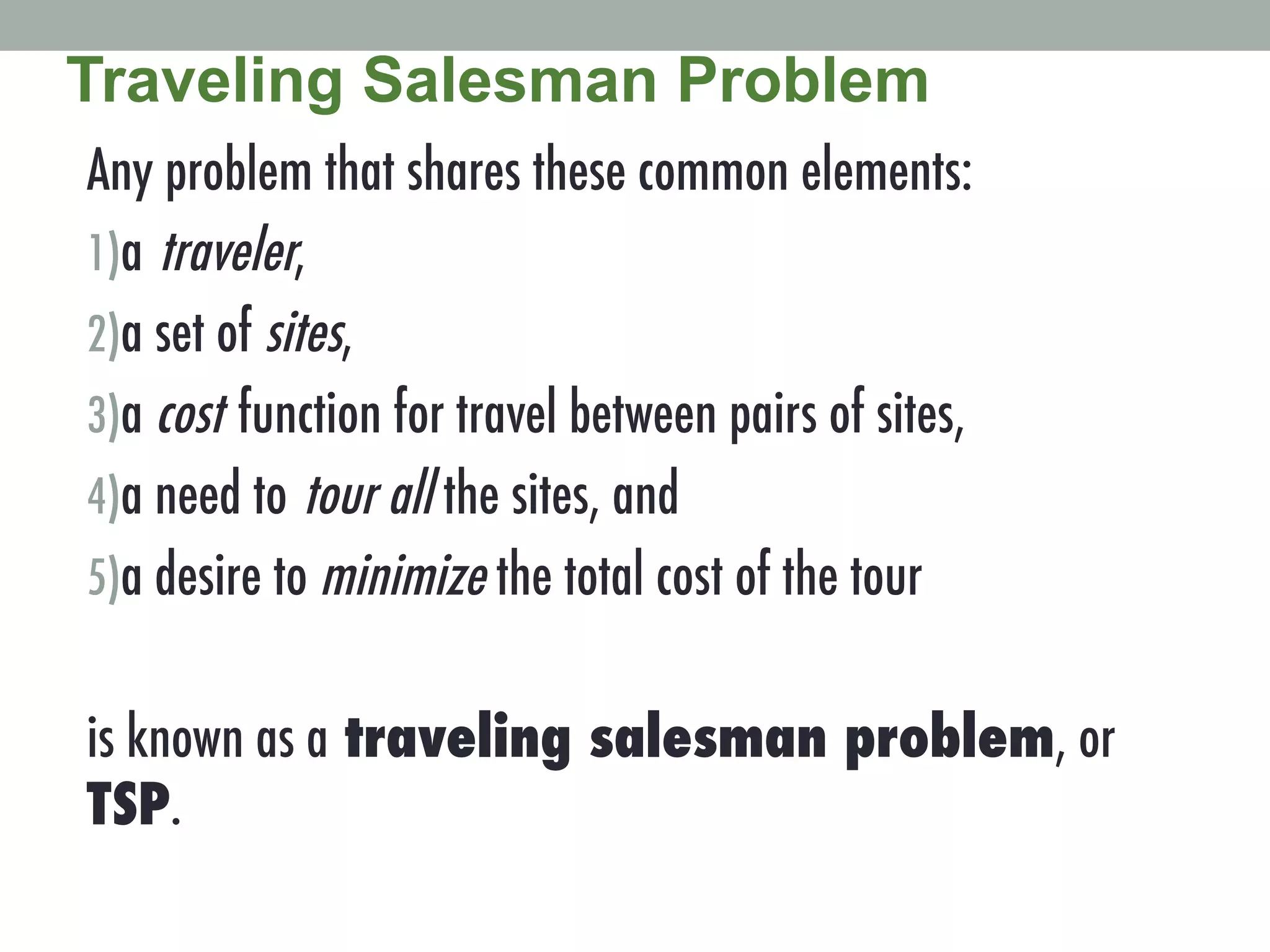 Any problem that shares these common elements:
1) a traveler,
2) a set of sites,
3) a cost function for travel between pairs of sites,
4) a need to tour all the sites, and
5) a desire to minimize the total cost of the tour
is known as a traveling salesman problem, or
TSP. !
Traveling Salesman Problem
 