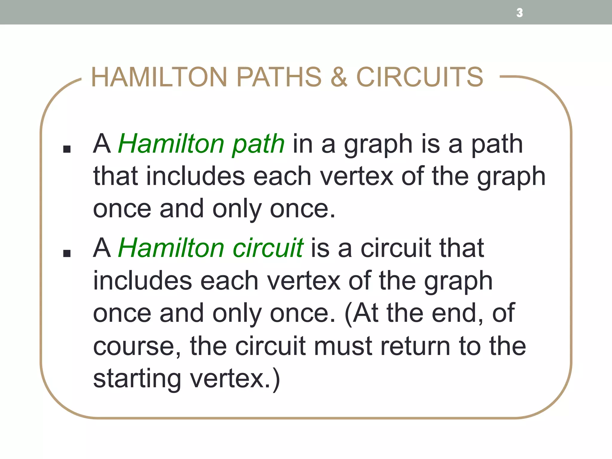 ■ !A Hamilton path in a graph is a path
that includes each vertex of the graph
once and only once. !
■ !A Hamilton circuit is a circuit that
includes each vertex of the graph
once and only once. (At the end, of
course, the circuit must return to the
starting vertex.) !
HAMILTON PATHS & CIRCUITS
3
 