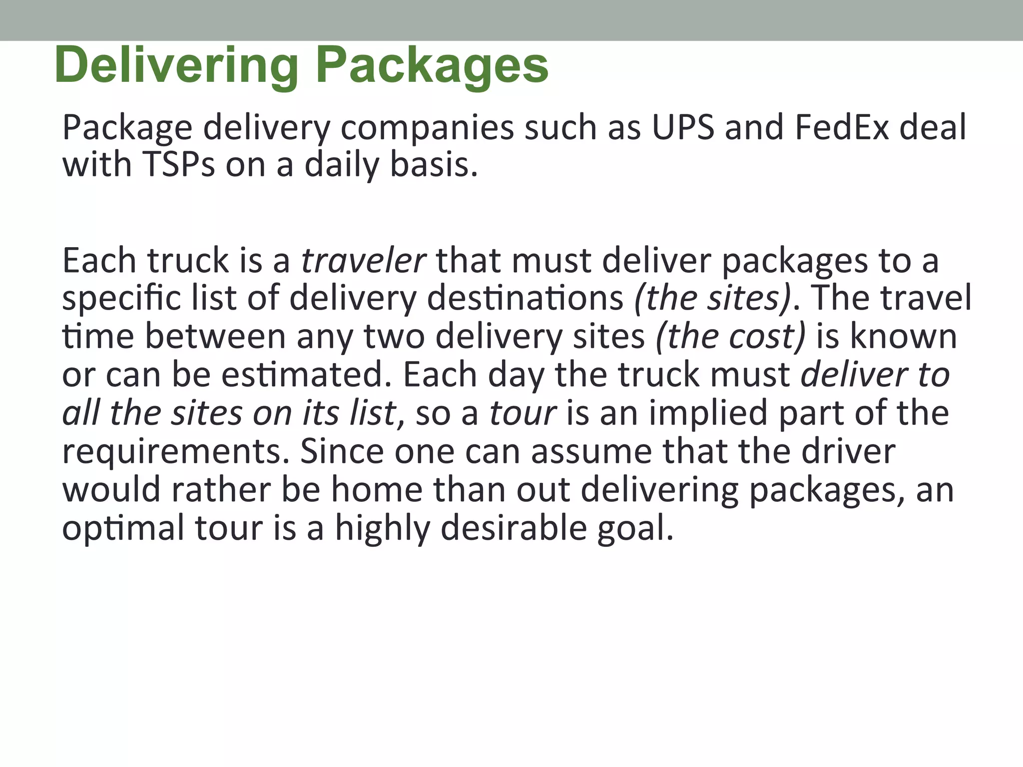 Package	
  delivery	
  companies	
  such	
  as	
  UPS	
  and	
  FedEx	
  deal	
  
with	
  TSPs	
  on	
  a	
  daily	
  basis.	
  	
  
	
  
Each	
  truck	
  is	
  a	
  traveler	
  that	
  must	
  deliver	
  packages	
  to	
  a	
  
speciﬁc	
  list	
  of	
  delivery	
  des.na.ons	
  (the	
  sites).	
  The	
  travel	
  
.me	
  between	
  any	
  two	
  delivery	
  sites	
  (the	
  cost)	
  is	
  known	
  
or	
  can	
  be	
  es.mated.	
  Each	
  day	
  the	
  truck	
  must	
  deliver	
  to	
  
all	
  the	
  sites	
  on	
  its	
  list,	
  so	
  a	
  tour	
  is	
  an	
  implied	
  part	
  of	
  the	
  
requirements.	
  Since	
  one	
  can	
  assume	
  that	
  the	
  driver	
  
would	
  rather	
  be	
  home	
  than	
  out	
  delivering	
  packages,	
  an	
  
op.mal	
  tour	
  is	
  a	
  highly	
  desirable	
  goal.	
  
Delivering Packages
 