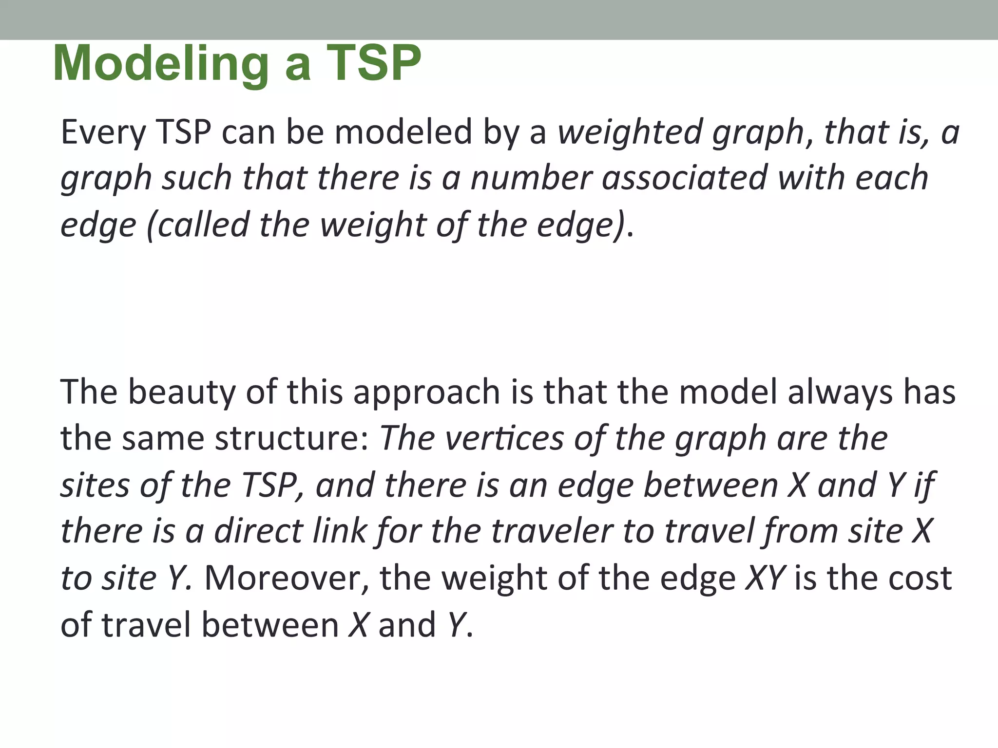 Every	
  TSP	
  can	
  be	
  modeled	
  by	
  a	
  weighted	
  graph,	
  that	
  is,	
  a	
  
graph	
  such	
  that	
  there	
  is	
  a	
  number	
  associated	
  with	
  each	
  
edge	
  (called	
  the	
  weight	
  of	
  the	
  edge).	
  	
  
	
  
	
  
The	
  beauty	
  of	
  this	
  approach	
  is	
  that	
  the	
  model	
  always	
  has	
  
the	
  same	
  structure:	
  The	
  verMces	
  of	
  the	
  graph	
  are	
  the	
  
sites	
  of	
  the	
  TSP,	
  and	
  there	
  is	
  an	
  edge	
  between	
  X	
  and	
  Y	
  if	
  
there	
  is	
  a	
  direct	
  link	
  for	
  the	
  traveler	
  to	
  travel	
  from	
  site	
  X	
  
to	
  site	
  Y.	
  Moreover,	
  the	
  weight	
  of	
  the	
  edge	
  XY	
  is	
  the	
  cost	
  
of	
  travel	
  between	
  X	
  and	
  Y.	
  
Modeling a TSP
 