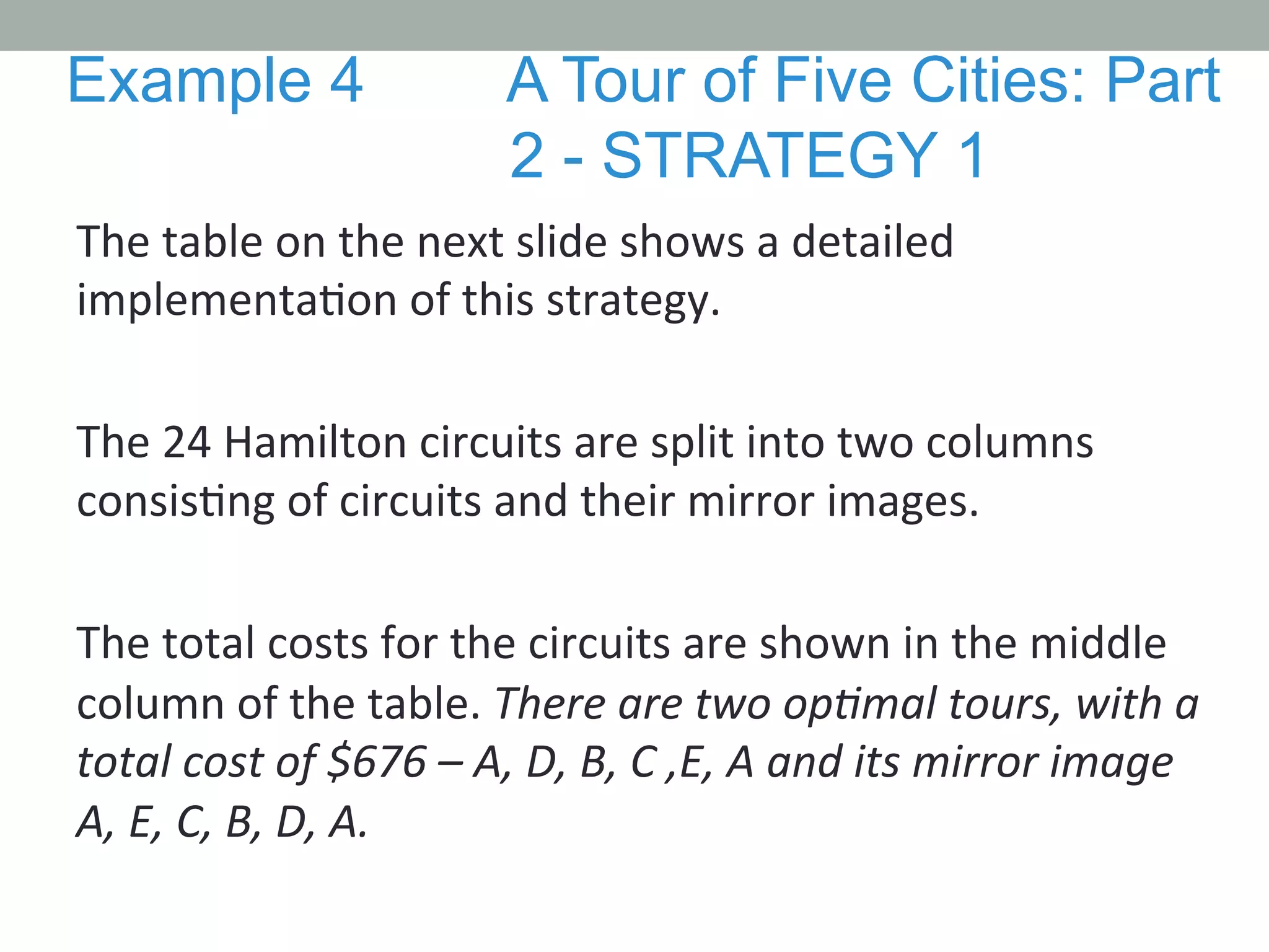 The	
  table	
  on	
  the	
  next	
  slide	
  shows	
  a	
  detailed	
  
implementa.on	
  of	
  this	
  strategy.	
  	
  
	
  
The	
  24	
  Hamilton	
  circuits	
  are	
  split	
  into	
  two	
  columns	
  
consis.ng	
  of	
  circuits	
  and	
  their	
  mirror	
  images.	
  	
  
	
  
The	
  total	
  costs	
  for	
  the	
  circuits	
  are	
  shown	
  in	
  the	
  middle	
  
column	
  of	
  the	
  table.	
  There	
  are	
  two	
  opMmal	
  tours,	
  with	
  a	
  
total	
  cost	
  of	
  $676	
  –	
  A,	
  D,	
  B,	
  C	
  ,E,	
  A	
  and	
  its	
  mirror	
  image	
  
A,	
  E,	
  C,	
  B,	
  D,	
  A.	
  
Example 4 A Tour of Five Cities: Part
2 - STRATEGY 1
 
