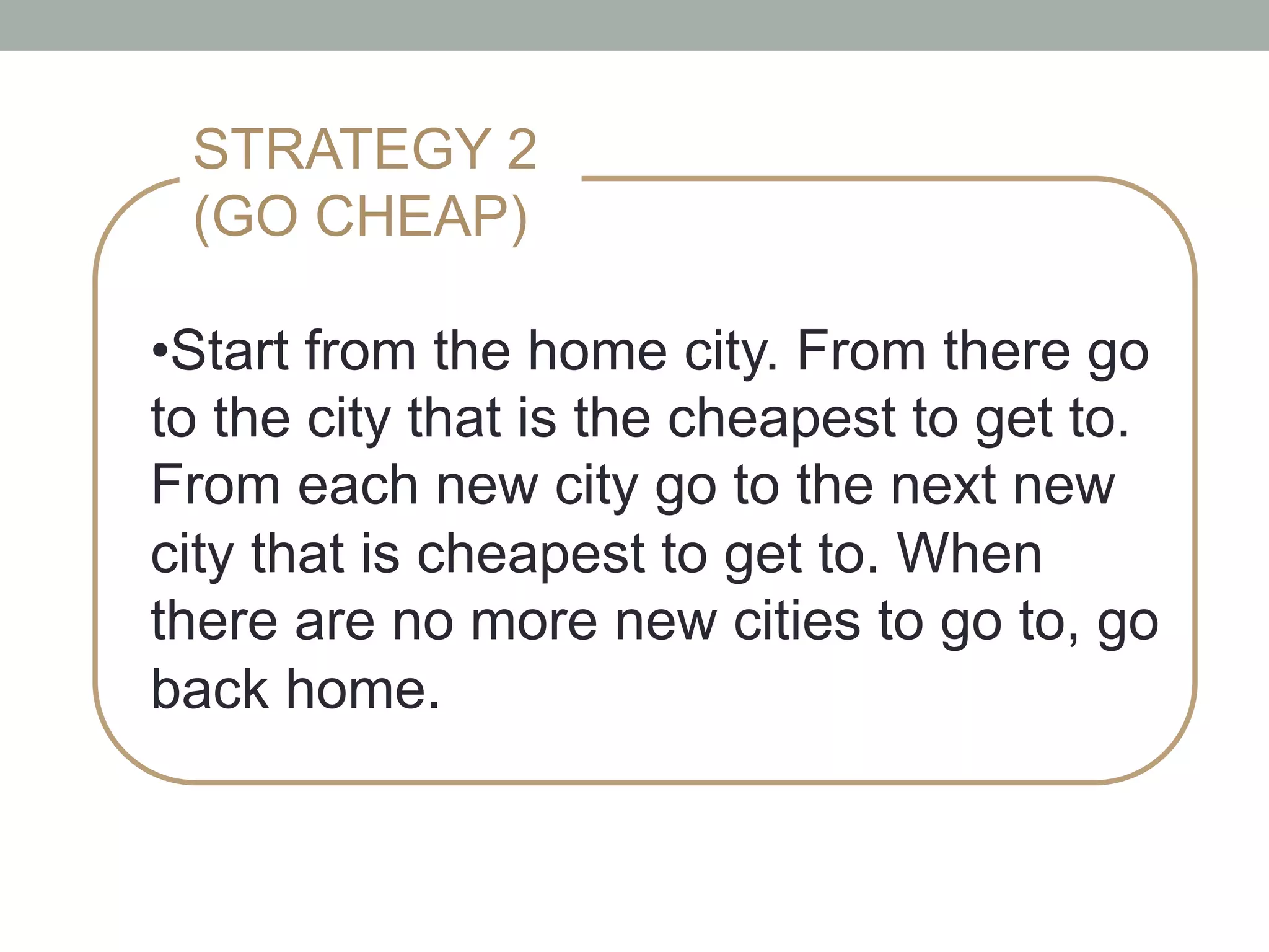 • Start from the home city. From there go
to the city that is the cheapest to get to.
From each new city go to the next new
city that is cheapest to get to. When
there are no more new cities to go to, go
back home.
STRATEGY 2
(GO CHEAP)
 