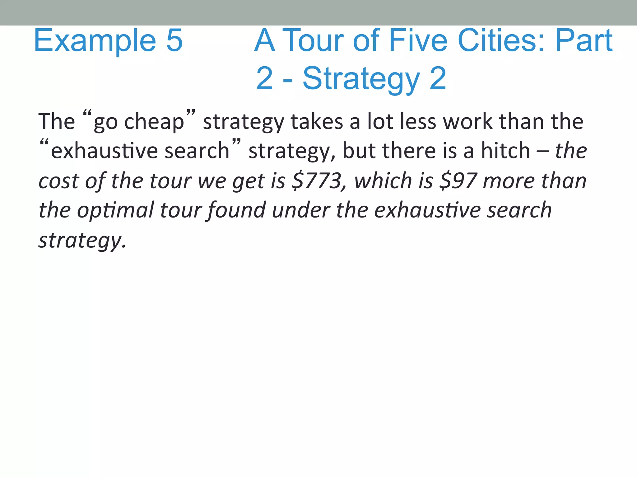 The	
  “go	
  cheap”	
  strategy	
  takes	
  a	
  lot	
  less	
  work	
  than	
  the	
  
“exhaus.ve	
  search”	
  strategy,	
  but	
  there	
  is	
  a	
  hitch	
  –	
  the	
  
cost	
  of	
  the	
  tour	
  we	
  get	
  is	
  $773,	
  which	
  is	
  $97	
  more	
  than	
  
the	
  opMmal	
  tour	
  found	
  under	
  the	
  exhausMve	
  search	
  
strategy.	
  	
  
	
  
	
  
Example 5 A Tour of Five Cities: Part
2 - Strategy 2
 