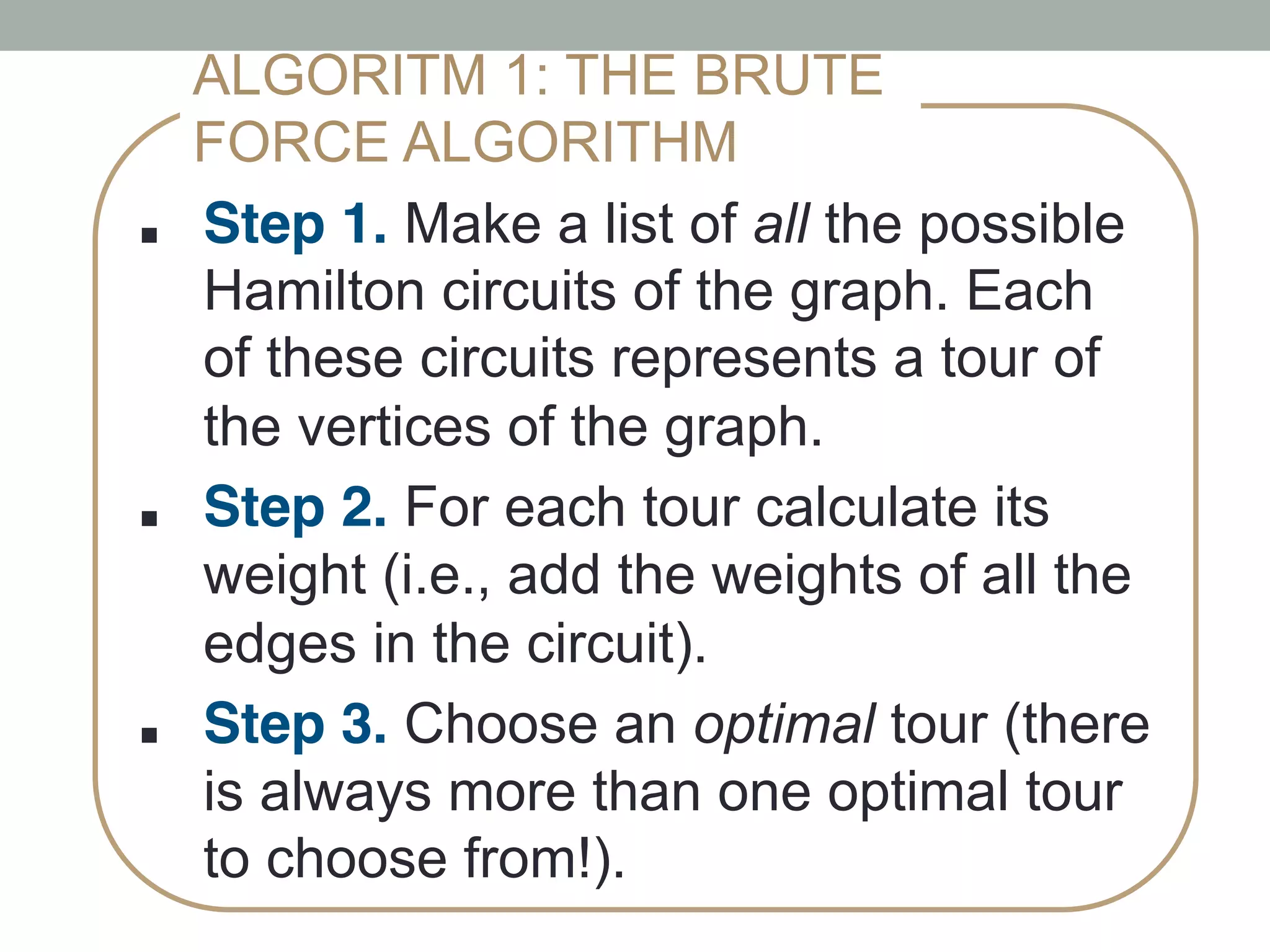 ■ !Step 1. Make a list of all the possible
Hamilton circuits of the graph. Each
of these circuits represents a tour of
the vertices of the graph.!
■ !Step 2. For each tour calculate its
weight (i.e., add the weights of all the
edges in the circuit).
■ !Step 3. Choose an optimal tour (there
is always more than one optimal tour
to choose from!). !
ALGORITM 1: THE BRUTE
FORCE ALGORITHM
 