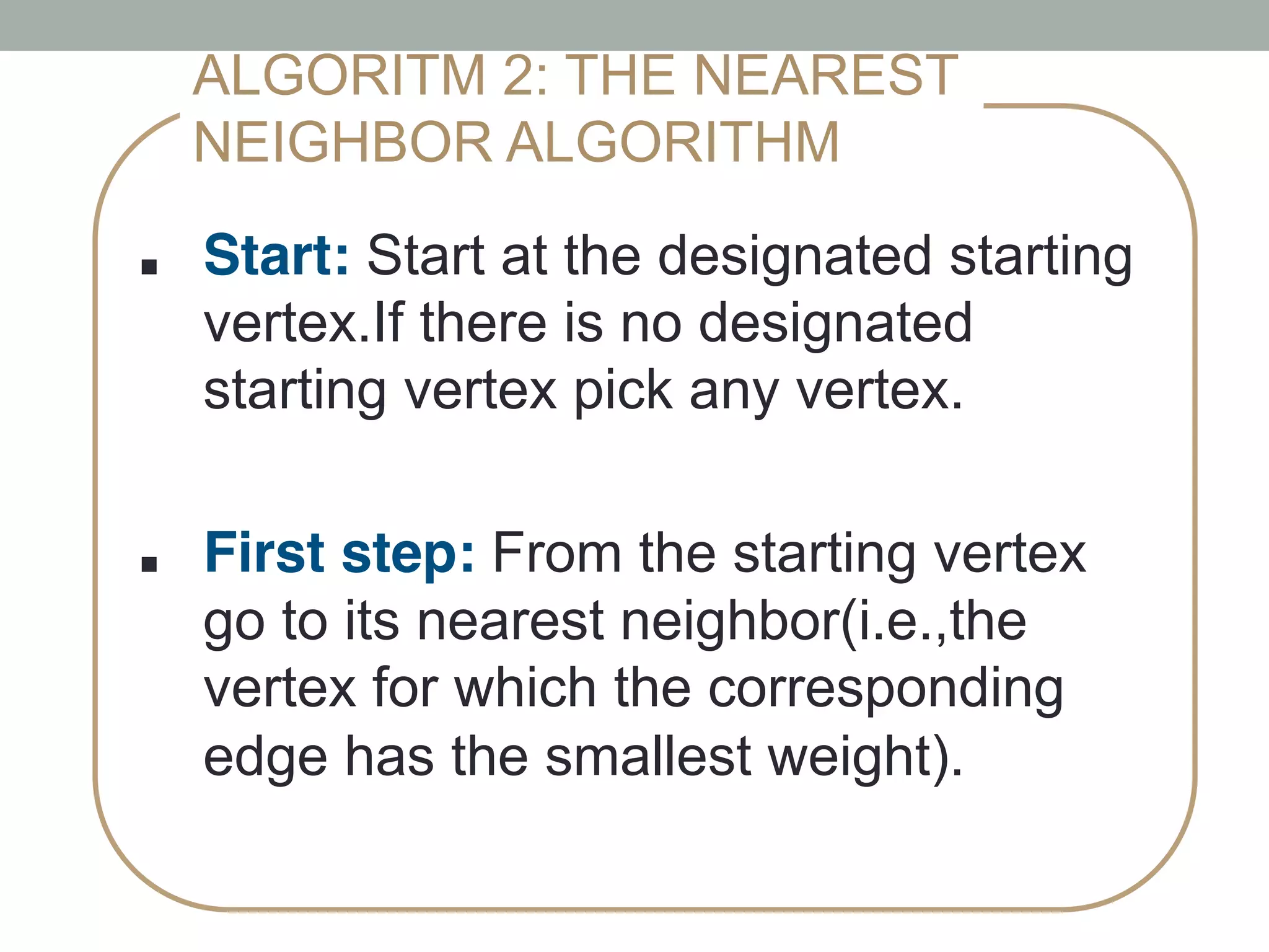 ■ !Start: Start at the designated starting
vertex.If there is no designated
starting vertex pick any vertex.
!
■ !First step: From the starting vertex
go to its nearest neighbor(i.e.,the
vertex for which the corresponding
edge has the smallest weight).!
ALGORITM 2: THE NEAREST
NEIGHBOR ALGORITHM
 