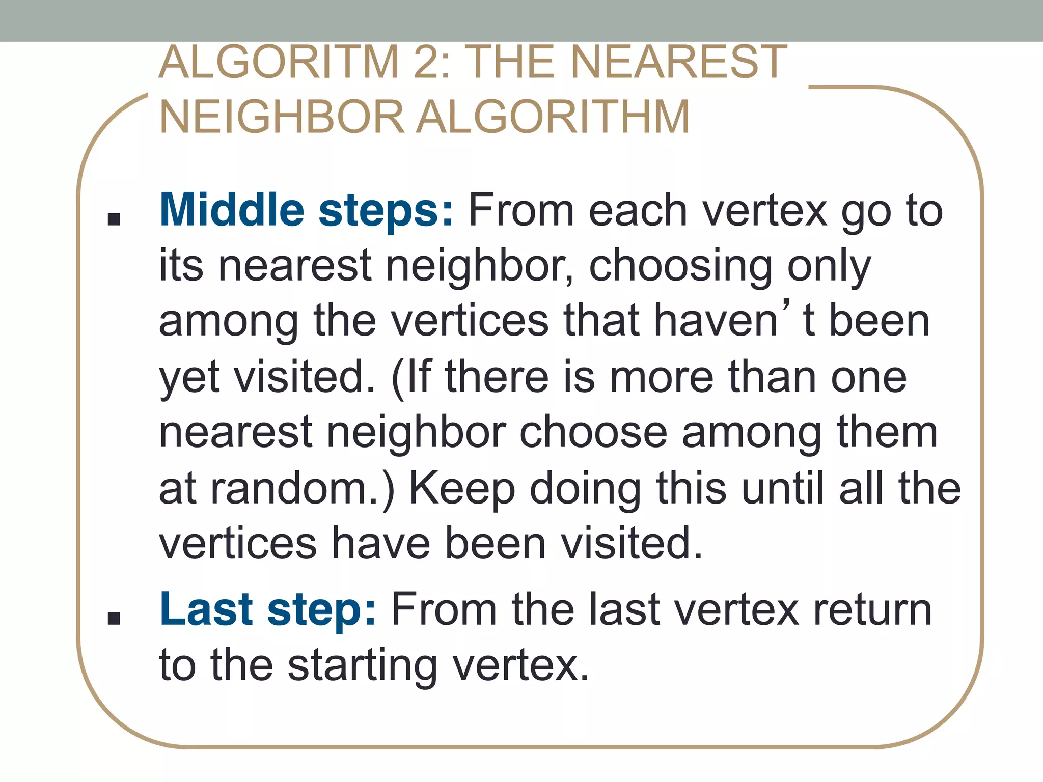 ■ !Middle steps: From each vertex go to
its nearest neighbor, choosing only
among the vertices that haven’t been
yet visited. (If there is more than one
nearest neighbor choose among them
at random.) Keep doing this until all the
vertices have been visited.
■ !Last step: From the last vertex return
to the starting vertex.
ALGORITM 2: THE NEAREST
NEIGHBOR ALGORITHM
 
