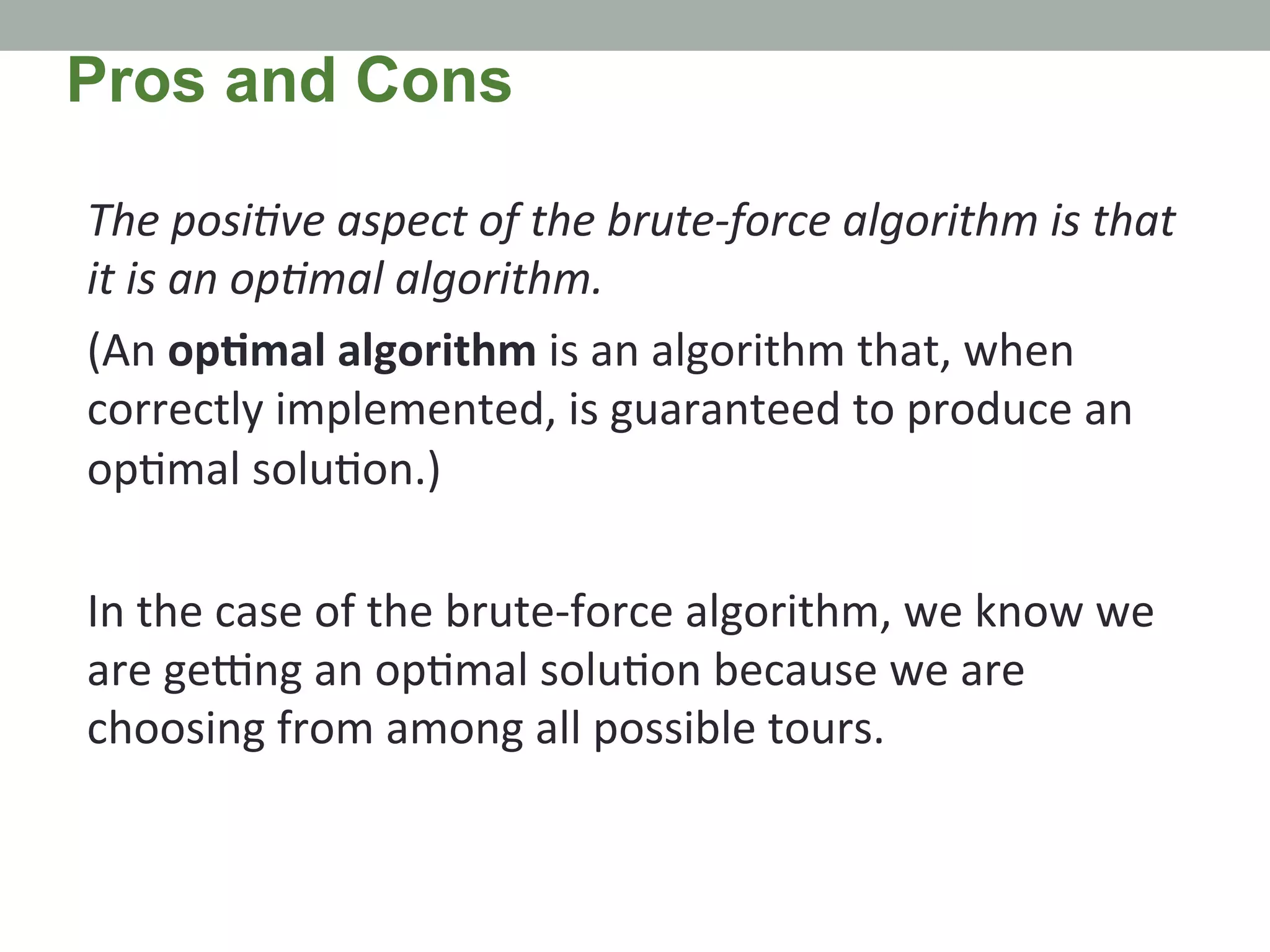 The	
  posiMve	
  aspect	
  of	
  the	
  brute-­‐force	
  algorithm	
  is	
  that	
  
it	
  is	
  an	
  opMmal	
  algorithm.	
  	
  
(An	
  op4mal	
  algorithm	
  is	
  an	
  algorithm	
  that,	
  when	
  
correctly	
  implemented,	
  is	
  guaranteed	
  to	
  produce	
  an	
  
op.mal	
  solu.on.)	
  	
  
	
  
In	
  the	
  case	
  of	
  the	
  brute-­‐force	
  algorithm,	
  we	
  know	
  we	
  
are	
  geXng	
  an	
  op.mal	
  solu.on	
  because	
  we	
  are	
  
choosing	
  from	
  among	
  all	
  possible	
  tours.	
  
Pros and Cons
 