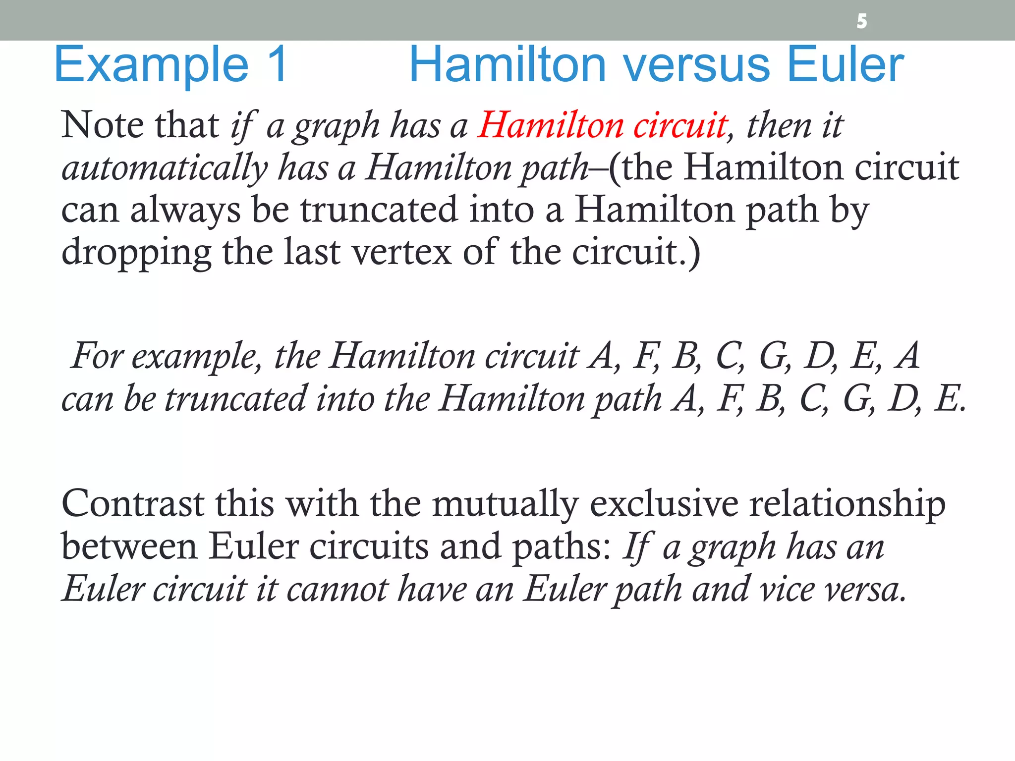 Note that if a graph has a Hamilton circuit, then it
automatically has a Hamilton path–(the Hamilton circuit
can always be truncated into a Hamilton path by
dropping the last vertex of the circuit.)
For example, the Hamilton circuit A, F, B, C, G, D, E, A
can be truncated into the Hamilton path A, F, B, C, G, D, E.
Contrast this with the mutually exclusive relationship
between Euler circuits and paths: If a graph has an
Euler circuit it cannot have an Euler path and vice versa.
Example 1 Hamilton versus Euler
5
 