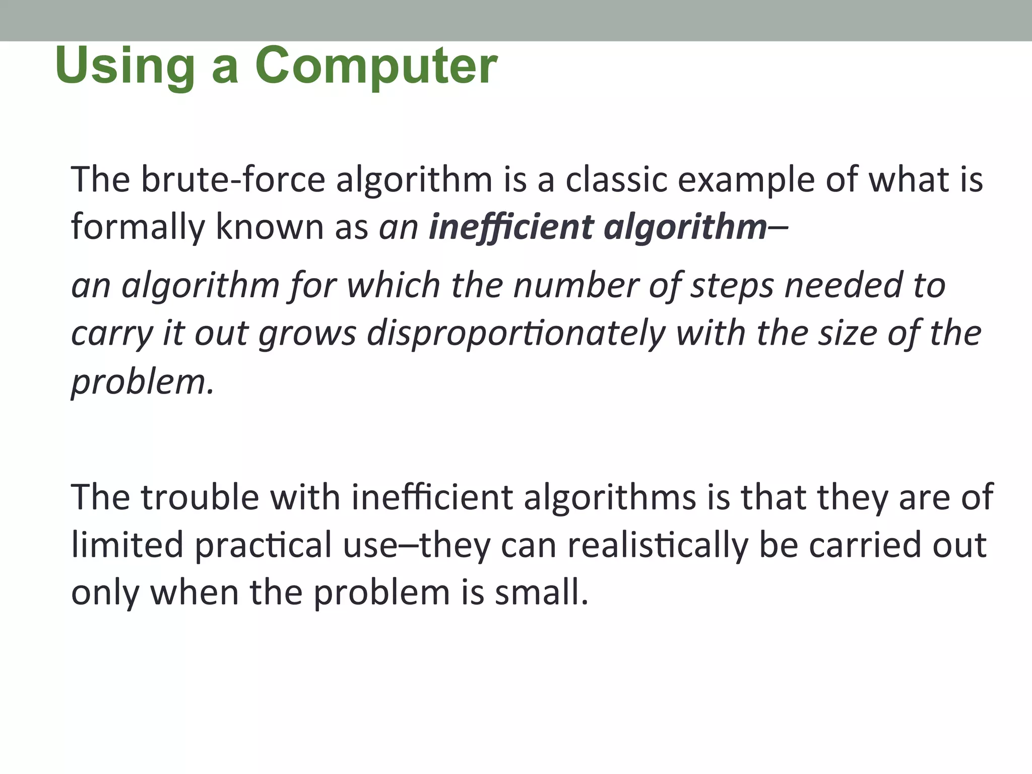 The	
  brute-­‐force	
  algorithm	
  is	
  a	
  classic	
  example	
  of	
  what	
  is	
  
formally	
  known	
  as	
  an	
  ineﬃcient	
  algorithm–	
  
an	
  algorithm	
  for	
  which	
  the	
  number	
  of	
  steps	
  needed	
  to	
  
carry	
  it	
  out	
  grows	
  disproporMonately	
  with	
  the	
  size	
  of	
  the	
  
problem.	
  	
  
	
  
The	
  trouble	
  with	
  ineﬃcient	
  algorithms	
  is	
  that	
  they	
  are	
  of	
  
limited	
  prac.cal	
  use–they	
  can	
  realis.cally	
  be	
  carried	
  out	
  
only	
  when	
  the	
  problem	
  is	
  small.	
  
Using a Computer
 