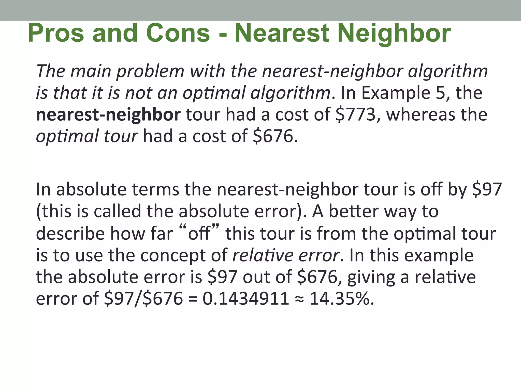 The	
  main	
  problem	
  with	
  the	
  nearest-­‐neighbor	
  algorithm	
  
is	
  that	
  it	
  is	
  not	
  an	
  opMmal	
  algorithm.	
  In	
  Example	
  5,	
  the	
  
nearest-­‐neighbor	
  tour	
  had	
  a	
  cost	
  of	
  $773,	
  whereas	
  the	
  
opMmal	
  tour	
  had	
  a	
  cost	
  of	
  $676.	
  
	
  
In	
  absolute	
  terms	
  the	
  nearest-­‐neighbor	
  tour	
  is	
  oﬀ	
  by	
  $97	
  
(this	
  is	
  called	
  the	
  absolute	
  error).	
  A	
  be@er	
  way	
  to	
  
describe	
  how	
  far	
  “oﬀ”	
  this	
  tour	
  is	
  from	
  the	
  op.mal	
  tour	
  
is	
  to	
  use	
  the	
  concept	
  of	
  relaMve	
  error.	
  In	
  this	
  example	
  
the	
  absolute	
  error	
  is	
  $97	
  out	
  of	
  $676,	
  giving	
  a	
  rela.ve	
  
error	
  of	
  $97/$676	
  =	
  0.1434911	
  ≈	
  14.35%.	
  
Pros and Cons - Nearest Neighbor
 