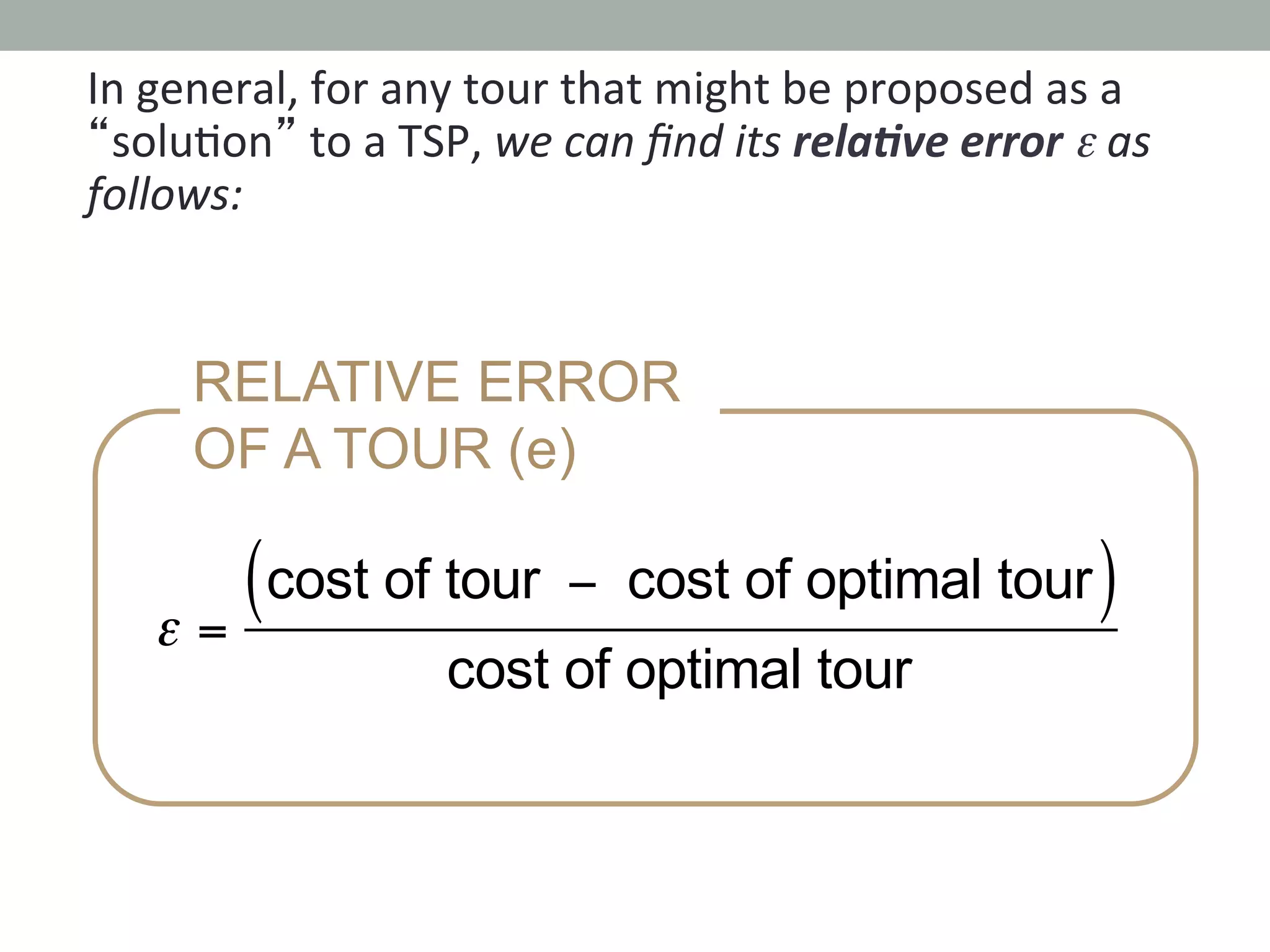 In	
  general,	
  for	
  any	
  tour	
  that	
  might	
  be	
  proposed	
  as	
  a	
  
“solu.on”	
  to	
  a	
  TSP,	
  we	
  can	
  ﬁnd	
  its	
  rela1ve	
  error	
  ε	
  as	
  
follows:	
  
RELATIVE ERROR
OF A TOUR (e)
ε =
cost of tour − cost of optimal tour( )
cost of optimal tour
 