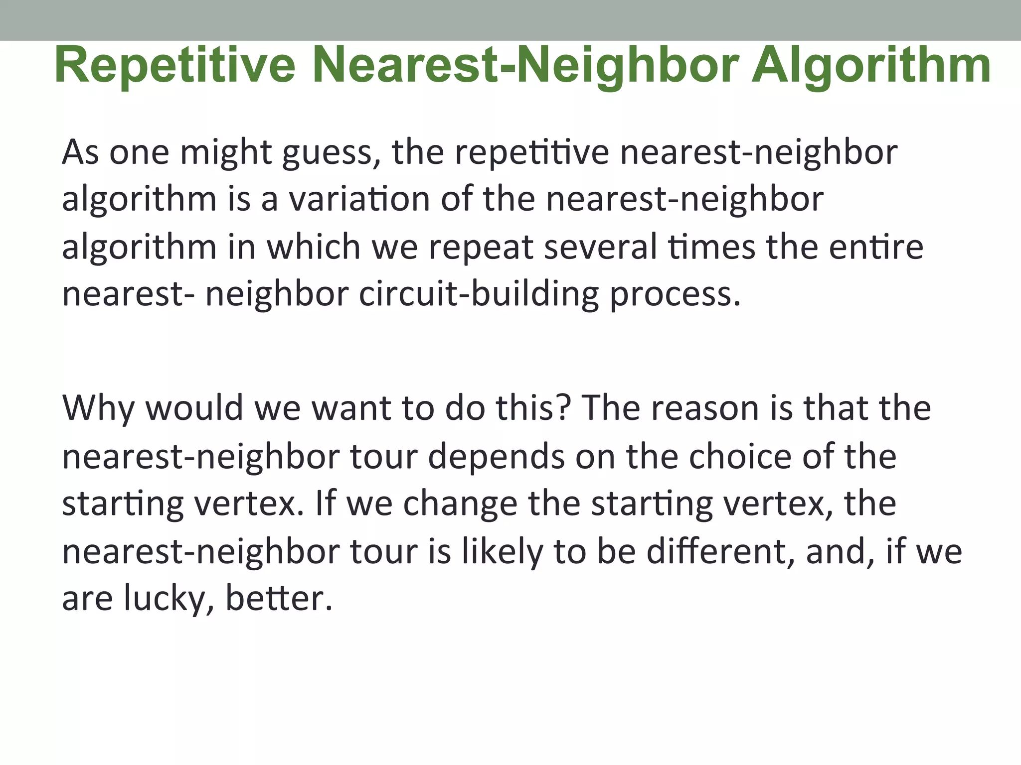 As	
  one	
  might	
  guess,	
  the	
  repe..ve	
  nearest-­‐neighbor	
  
algorithm	
  is	
  a	
  varia.on	
  of	
  the	
  nearest-­‐neighbor	
  
algorithm	
  in	
  which	
  we	
  repeat	
  several	
  .mes	
  the	
  en.re	
  
nearest-­‐	
  neighbor	
  circuit-­‐building	
  process.	
  	
  
	
  
Why	
  would	
  we	
  want	
  to	
  do	
  this?	
  The	
  reason	
  is	
  that	
  the	
  
nearest-­‐neighbor	
  tour	
  depends	
  on	
  the	
  choice	
  of	
  the	
  
star.ng	
  vertex.	
  If	
  we	
  change	
  the	
  star.ng	
  vertex,	
  the	
  
nearest-­‐neighbor	
  tour	
  is	
  likely	
  to	
  be	
  diﬀerent,	
  and,	
  if	
  we	
  
are	
  lucky,	
  be@er.	
  	
  
Repetitive Nearest-Neighbor Algorithm
 
