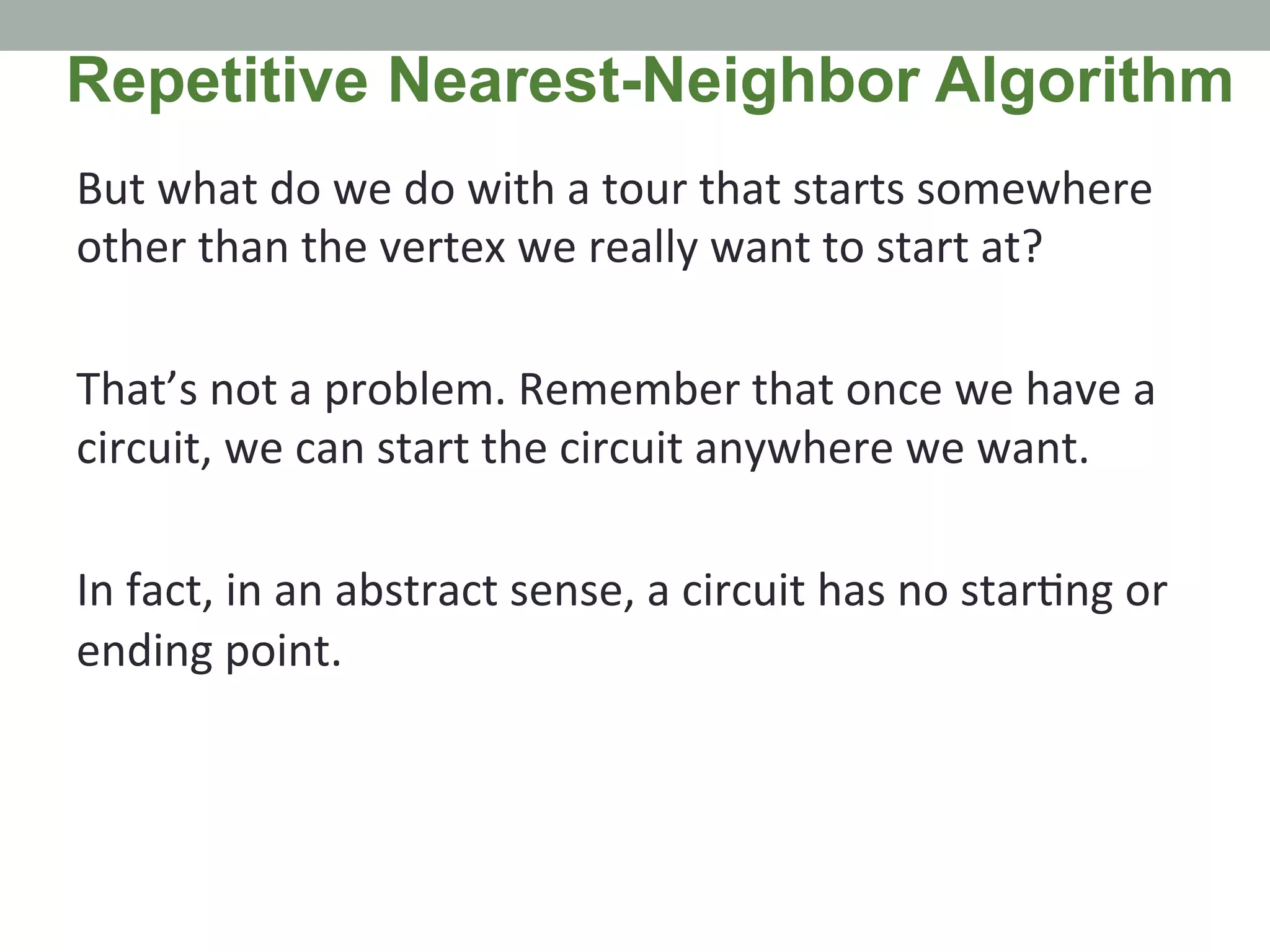 But	
  what	
  do	
  we	
  do	
  with	
  a	
  tour	
  that	
  starts	
  somewhere	
  
other	
  than	
  the	
  vertex	
  we	
  really	
  want	
  to	
  start	
  at?	
  	
  
	
  
That’s	
  not	
  a	
  problem.	
  Remember	
  that	
  once	
  we	
  have	
  a	
  
circuit,	
  we	
  can	
  start	
  the	
  circuit	
  anywhere	
  we	
  want.	
  	
  
	
  
In	
  fact,	
  in	
  an	
  abstract	
  sense,	
  a	
  circuit	
  has	
  no	
  star.ng	
  or	
  
ending	
  point.	
  	
  
Repetitive Nearest-Neighbor Algorithm
 