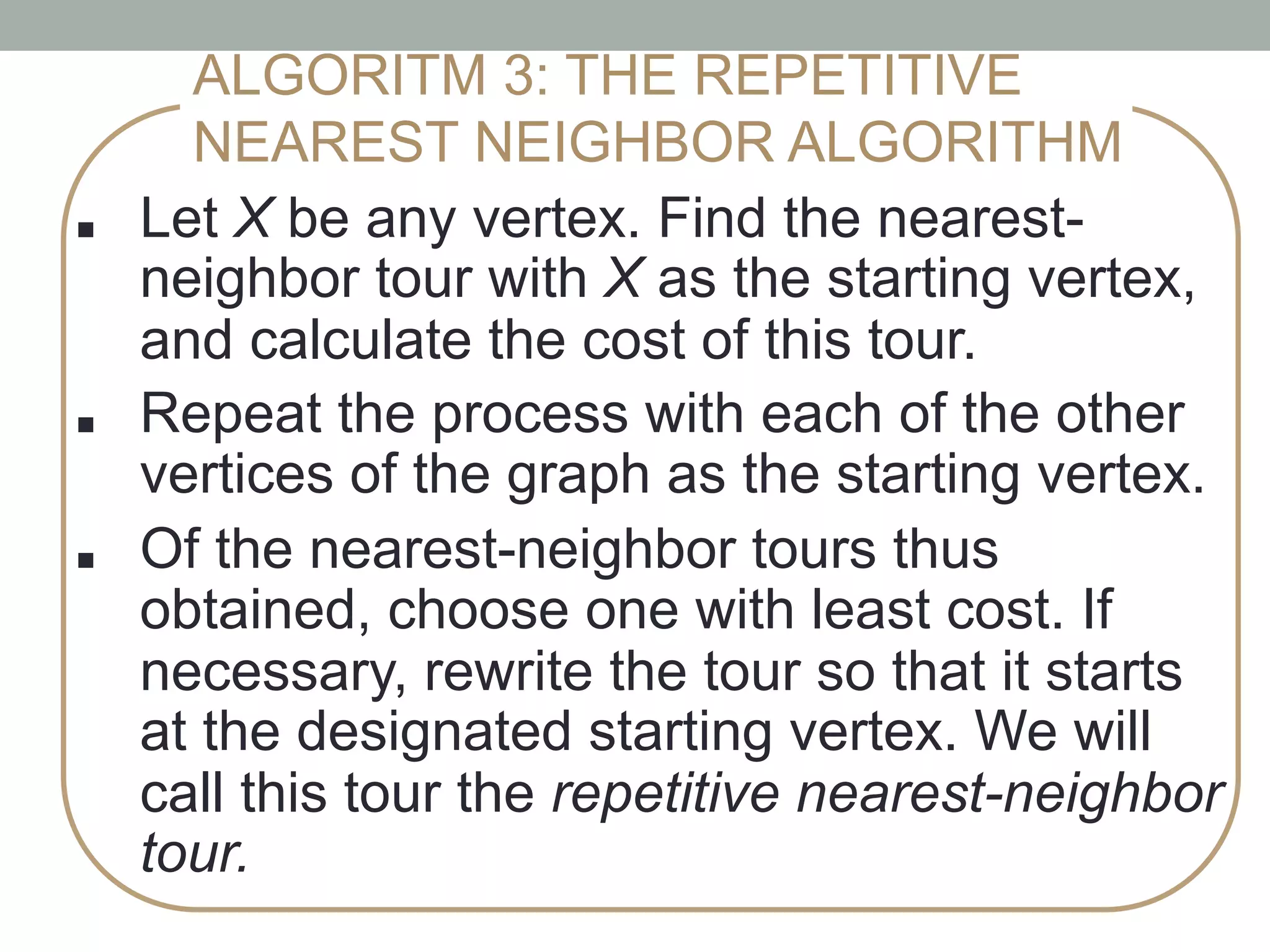 ■ !Let X be any vertex. Find the nearest-
neighbor tour with X as the starting vertex,
and calculate the cost of this tour. !
■ !Repeat the process with each of the other
vertices of the graph as the starting vertex.
■ !Of the nearest-neighbor tours thus
obtained, choose one with least cost. If
necessary, rewrite the tour so that it starts
at the designated starting vertex. We will
call this tour the repetitive nearest-neighbor
tour.
ALGORITM 3: THE REPETITIVE
NEAREST NEIGHBOR ALGORITHM
 