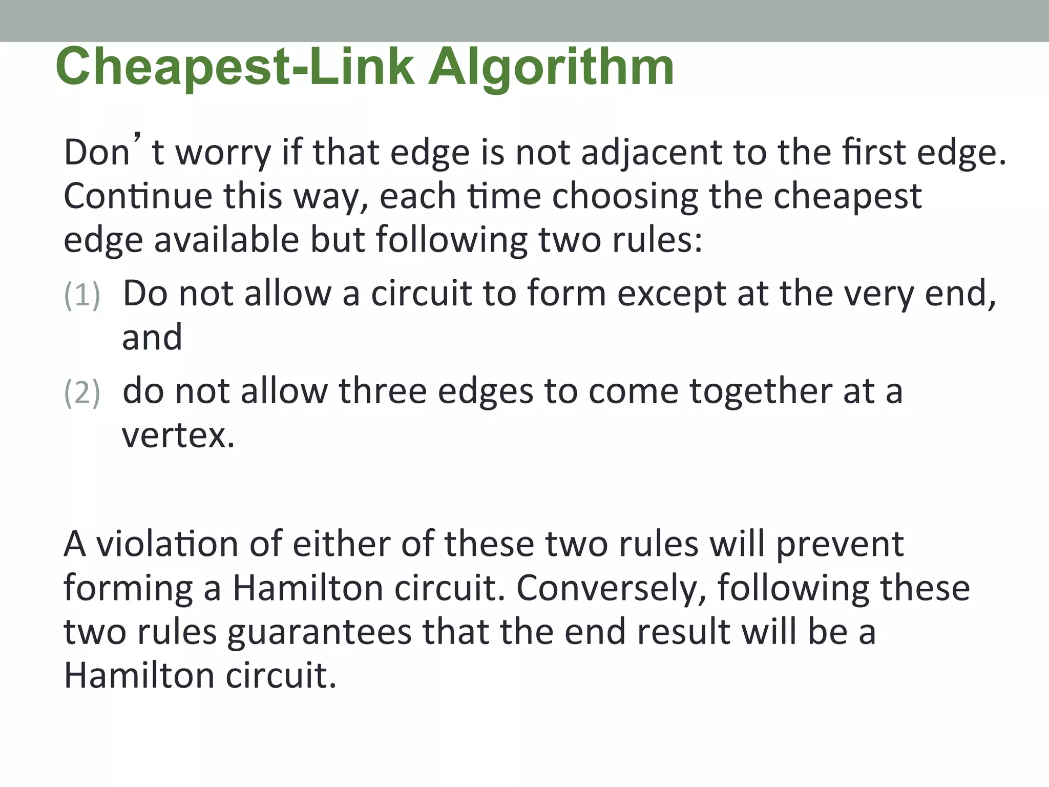 Don’t	
  worry	
  if	
  that	
  edge	
  is	
  not	
  adjacent	
  to	
  the	
  ﬁrst	
  edge.	
  
Con.nue	
  this	
  way,	
  each	
  .me	
  choosing	
  the	
  cheapest	
  
edge	
  available	
  but	
  following	
  two	
  rules:	
  	
  
(1)  Do	
  not	
  allow	
  a	
  circuit	
  to	
  form	
  except	
  at	
  the	
  very	
  end,	
  
and	
  	
  
(2)  do	
  not	
  allow	
  three	
  edges	
  to	
  come	
  together	
  at	
  a	
  
vertex.	
  	
  
	
  
A	
  viola.on	
  of	
  either	
  of	
  these	
  two	
  rules	
  will	
  prevent	
  
forming	
  a	
  Hamilton	
  circuit.	
  Conversely,	
  following	
  these	
  
two	
  rules	
  guarantees	
  that	
  the	
  end	
  result	
  will	
  be	
  a	
  
Hamilton	
  circuit.	
  
Cheapest-Link Algorithm
 