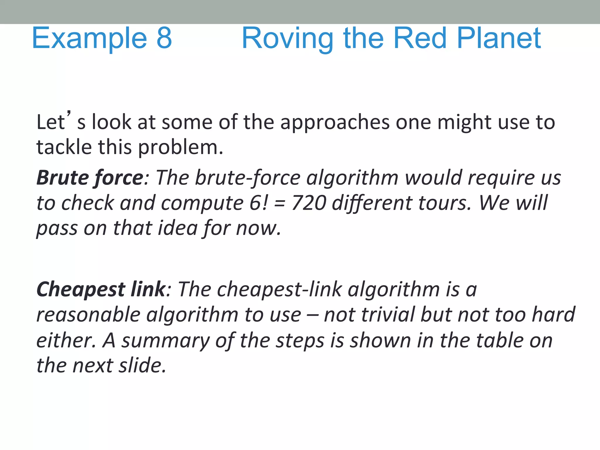 Let’s	
  look	
  at	
  some	
  of	
  the	
  approaches	
  one	
  might	
  use	
  to	
  
tackle	
  this	
  problem.	
  
Brute	
  force:	
  The	
  brute-­‐force	
  algorithm	
  would	
  require	
  us	
  
to	
  check	
  and	
  compute	
  6!	
  =	
  720	
  diﬀerent	
  tours.	
  We	
  will	
  
pass	
  on	
  that	
  idea	
  for	
  now.	
  
	
  
Cheapest	
  link:	
  The	
  cheapest-­‐link	
  algorithm	
  is	
  a	
  
reasonable	
  algorithm	
  to	
  use	
  –	
  not	
  trivial	
  but	
  not	
  too	
  hard	
  
either.	
  A	
  summary	
  of	
  the	
  steps	
  is	
  shown	
  in	
  the	
  table	
  on	
  
the	
  next	
  slide.	
  	
  
Example 8 Roving the Red Planet
 