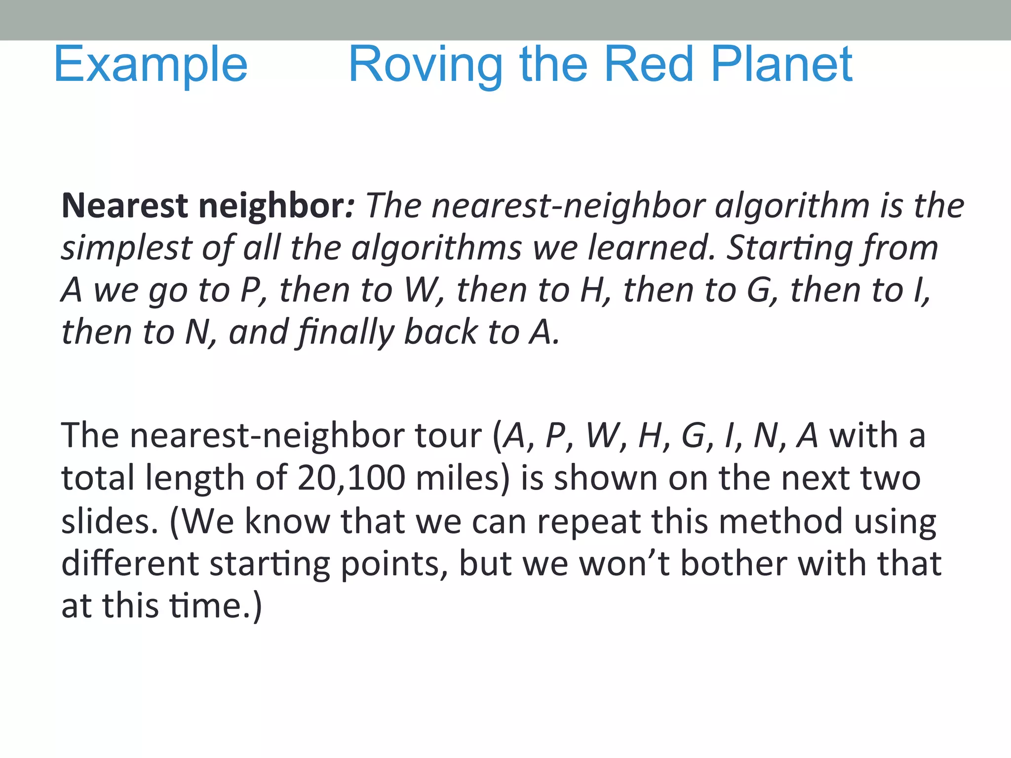 Nearest	
  neighbor:	
  The	
  nearest-­‐neighbor	
  algorithm	
  is	
  the	
  
simplest	
  of	
  all	
  the	
  algorithms	
  we	
  learned.	
  StarMng	
  from	
  
A	
  we	
  go	
  to	
  P,	
  then	
  to	
  W,	
  then	
  to	
  H,	
  then	
  to	
  G,	
  then	
  to	
  I,	
  
then	
  to	
  N,	
  and	
  ﬁnally	
  back	
  to	
  A.	
  	
  
	
  
The	
  nearest-­‐neighbor	
  tour	
  (A,	
  P,	
  W,	
  H,	
  G,	
  I,	
  N,	
  A	
  with	
  a	
  
total	
  length	
  of	
  20,100	
  miles)	
  is	
  shown	
  on	
  the	
  next	
  two	
  
slides.	
  (We	
  know	
  that	
  we	
  can	
  repeat	
  this	
  method	
  using	
  
diﬀerent	
  star.ng	
  points,	
  but	
  we	
  won’t	
  bother	
  with	
  that	
  
at	
  this	
  .me.)	
  	
  
Example Roving the Red Planet
 