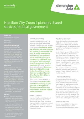 case study




Hamilton City Council pioneers shared
services for local government

industry:	
Government and Education
                                         Executive Summary                             Relationship History
country:	
                                         Hamilton City Council’s (HCC’s)               Dimension Data had previously provided
New Zealand                                                                            HCC with an infrastructure-as-a-service
                                         vision is to become one of New
                                                                                       (IaaS) solution. At that time, this was the
business challenge:	                     Zealand’s leading customer services
                                                                                       most comprehensive IaaS engagement ever
To enable the council to offer           organisations. Passionate, public             undertaken by a local government entity in
new online services to ratepayers,       participation and smart thinking              New Zealand
a scalable service infrastructure        are helping form and shape the                Under this arrangement HCC was able to
was required. Council needed to          city. To further enhance city                 outsource the delivery of infrastructure,
avoid major capital expense and
                                         services, HCC has embarked                    and acquire resources on a per unit basis.
the operational responsibility for
platform maintenance. They also          on an ambitious initiative to                 The platform provided a high performance
                                         transform its traditional ‘over-              virtualised infrastructure, combined with
identified an opportunity to share
                                                                                       Disaster Recovery capability back into the
the infrastructure and services with     the-counter’ delivery models
                                                                                       Council’s own facilities. The service model
other councils                           to an interactive set of online               was supported by Dimension Data’s Service
solution:                                applications. In order to deliver             Desk and Managed Services.
In collaboration with Dimension
                                         these online services, Dimension              This foundation platform served as the
Data, HCC established a Shared           Data and HCC collaborated                     basis for Dimension Data’s proposal to
Services Platform based on Microsoft     to develop a Shared Services                  develop a shared SharePoint platform for
SharePoint and the Citizen’s Services    Platform based on Microsoft                   multiple councils.
Platform. The deployment was             SharePoint and the Citizen’s
unique in that it provided a shared                                                    Business Challenge
                                         Services Platform.
platform for use by HCC and other
councils. The platform is delivered as   The Shared Services Platform is               To operate successfully in an evolving
a cloud offering with a platform-as-                                                   local government environment, HCC was
                                         designed to be multi-tenanted
a-service consumption model                                                            faced with the challenge of innovating;
                                         and offered on a ‘pay-as–you-                 specifically in the way it uses technology
services:                                go basis, enabling HCC to                     to enhance its delivery of services to
•	 Planning and deployment services      share the cost of application                 ratepayers. The council required a platform
   for a platform-as-a-service (PaaS)    development, platform support                 that would enable it to rapidly deploy new
   environment for applications          and maintenance.                              online services. In addition, it didn’t want
                                                                                       the burden of building and maintaining
results:                                                                               an infrastructure platform, and knew that
                                         Client Overview                               it could share the cost of this platform by
•	 Ease of application deployment –
   new online services can now be        Hamilton City Council (HCC) is a local        collaborating with neighbouring councils.
   deployed without building another     government authority. The council
   set of infrastructure                 encompasses over 30 sites throughout          The Way Forward
                                         Hamilton including five libraries, Hamilton
•	 A full multi-tenant platform to                                                     In order to meet HCC’s new objectives,
                                         Zoo, Refuse Transfer Stations, Public
   enable the Council to share in                                                      Dimension Data proposed a shared
                                         Swimming Pools, and Water and Waste
   the development, delivery and                                                       SharePoint platform for multiple councils.
                                         Treatment Facilities.
   management of local government
   applications
•	 A secure scalable and extensible
   platform and a pay-as-you-go
   commercial model
 