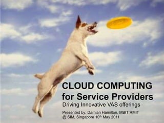 CLOUD COMPUTING for Service Providers,[object Object],Driving Innovative VAS offerings,[object Object],Presented by: Damian Hamilton, MBIT RMIT,[object Object],@ SIM, Singapore 10th May 2011,[object Object]