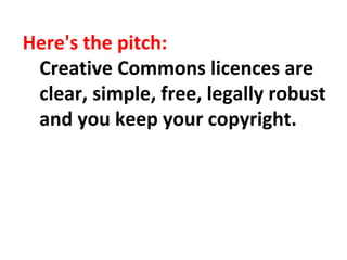 Here's the pitch:
Creative Commons licences are
clear, simple, free, legally robust
and you keep your copyright.
 