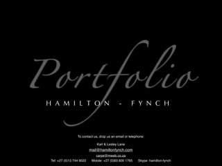 Po r t f o l i o
  H A M I L T O N                               -       F Y N C H



                    To contact us, drop us an email or telephone:

                                 Karl & Lesley Lane
                             mail@hamiltonfynch.com
                                carpe@mweb.co.za
   Tel: +27 (0)13 744 9022    Mobile: +27 (0)83 600 1765    Skype: hamilton-fynch
 