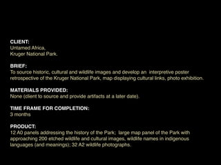 CLIENT:
Untamed Africa,
Kruger National Park.

BRIEF:
To source historic, cultural and wildlife images and develop an interpretive poster
retrospective of the Kruger National Park, map displaying cultural links, photo exhibition.

MATERIALS PROVIDED:
None (client to source and provide artifacts at a later date).

TIME FRAME FOR COMPLETION:
3 months

PRODUCT:
12 A0 panels addressing the history of the Park; large map panel of the Park with
approaching 200 etched wildlife and cultural images, wildlife names in indigenous
languages (and meanings); 32 A2 wildlife photographs.
 
