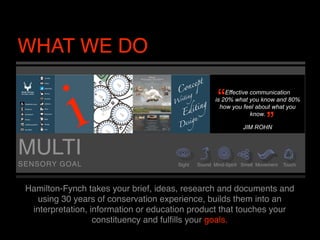 WHAT WE DO

                                                       “  Effective communication
                                                                          “
                                                      is 20% what you know and 80%
                                                        how you feel about what you
                                                                    know.

                                                                 JIM ROHN



MULTI
SENSORY GOAL                           Sight   Sound Mind-Spirit Smell Movement   Touch




 Hamilton-Fynch takes your brief, ideas, research and documents and
    using 30 years of conservation experience, builds them into an
  interpretation, information or education product that touches your
                   constituency and fulﬁlls your goals.
 