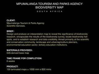MPUMALANGA TOURISM AND PARKS AGENCY
                   BIODIVERSITY MAP
                               S O U T H     A F R I C A




CLIENT:
Mpumalanga Tourism & Parks Agency
Scientiﬁc Services.

BRIEF:
Design and produce an interpretation map to reveal the signiﬁcance of biodiversity
research, encapsulate the results of the biodiversity survey, locate biodiversity hot-
spots, and to establish research and data credibility. Aimed primarily at the scientiﬁc
and conservation community, landscape and urban/agriculture planners,
environmental education sector, tertiary education institutions.

MATERIALS PROVIDED:
GIS-derived base map

TIME FRAME FOR COMPLETION:
6 weeks

PRODUCT:
150 laminated maps ± 1000 mm x 850 mms
 