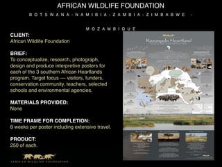 AFRICAN WILDLIFE FOUNDATION
        B O T S W A N A - N A M I B I A - Z A M B I A - Z I M B A B W E   -


                                  M O Z A M B I Q U E
CLIENT:
African Wildlife Foundation

BRIEF:
To conceptualize, research, photograph,
design and produce interpretive posters for
each of the 3 southern African Heartlands
program. Target focus –– visitors, funders,
conservation community, teachers, selected
schools and environmental agencies.

MATERIALS PROVIDED:
None

TIME FRAME FOR COMPLETION:
8 weeks per poster including extensive travel.

PRODUCT:
250 of each.
 