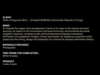 CLIENT:
Tenke–Fungurume Mine –– (Freeport-McMoRan) Democratic Republic of Congo

BRIEF:
To interpret the copper mine development in terms of its value to the national and local
economy, its impact on the environment and local community, environmental and social
mitigation measures, compliance with national/international legislation/standards.
A0 Posters (12) published in English, French and Swahili. An additional component of this
project was the writing, design and production of a manual for company information ofﬁcers.

MATERIALS PROVIDED:
Photographs

TIME FRAME FOR COMPLETION:
Within 8 weeks

PRODUCT:
4 sets of each
 