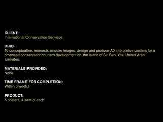 CLIENT:
International Conservation Services

BRIEF:
To conceptualise, research, acquire images, design and produce A0 interpretive posters for a
proposed conservation/tourism development on the island of Sir Bani Yas, United Arab
Emirates.

MATERIALS PROVIDED:
None

TIME FRAME FOR COMPLETION:
Within 6 weeks

PRODUCT:
5 posters, 4 sets of each
 