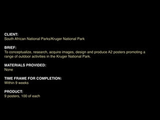 CLIENT:
South African National Parks/Kruger National Park

BRIEF:
To conceptualize, research, acquire images, design and produce A2 posters promoting a
range of outdoor activities in the Kruger National Park.

MATERIALS PROVIDED:
None

TIME FRAME FOR COMPLETION:
Within 9 weeks

PRODUCT:
9 posters, 100 of each
 